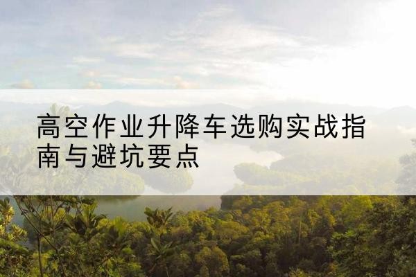 西安升降车怎么选-高空作业升降车选购实战指南与避坑要点