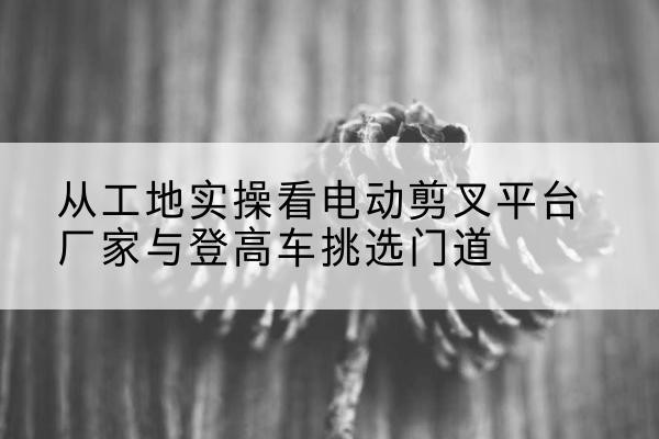 西安电动剪叉升降平台厂家-从工地实操看电动剪叉平台厂家与登高车挑选门道