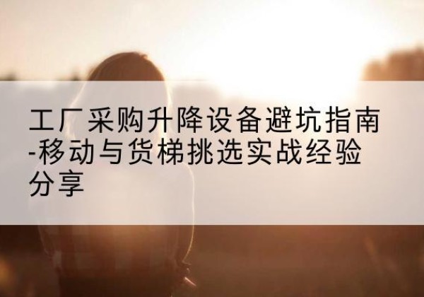 西安移动式升降机怎么选-工厂采购升降设备避坑指南-移动与货梯挑选实战经验分享