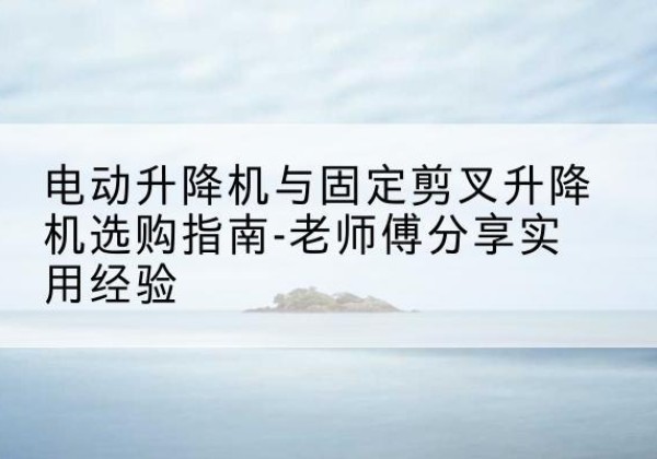西安电动升降机怎么选-电动升降机与固定剪叉升降机选购指南-老师傅分享实用经验