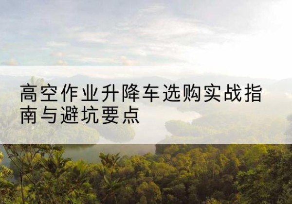 西安升降车怎么选-高空作业升降车选购实战指南与避坑要点