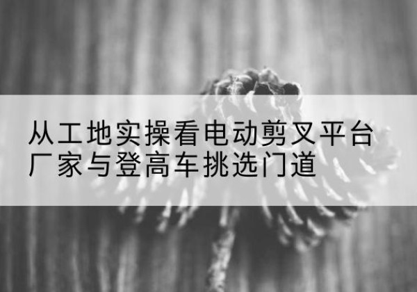 西安电动剪叉升降平台厂家-从工地实操看电动剪叉平台厂家与登高车挑选门道